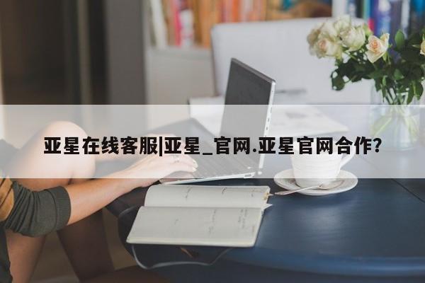 亚星官网 亚星会员平台亚星在线客服|亚星_官网.亚星官网合作？