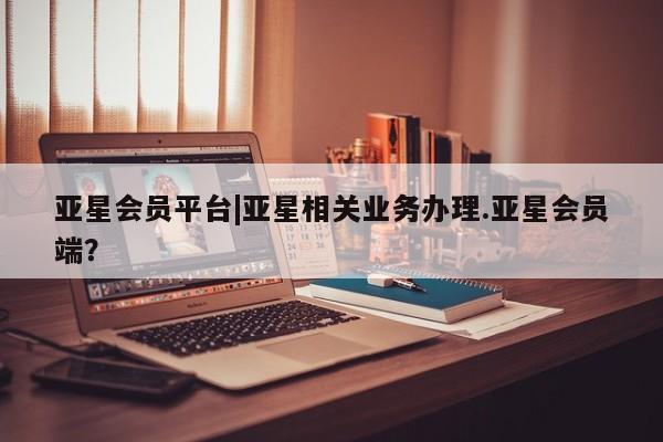 亚星官网 亚星会员平台亚星会员平台|亚星相关业务办理.亚星会员端？
