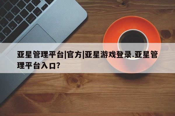 亚星官网 亚星会员平台亚星管理平台|官方|亚星游戏登录.亚星管理平台入口？