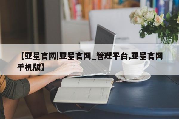 亚星官网 亚星会员平台【亚星官网|亚星官网_管理平台,亚星官网手机版】