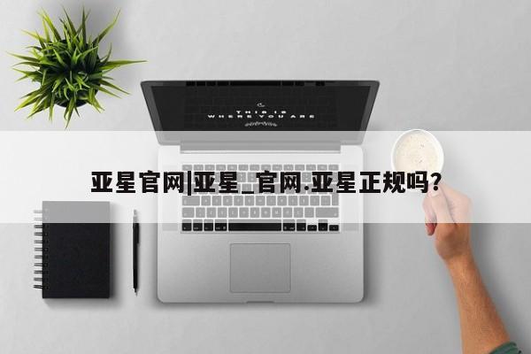 亚星官网 亚星会员平台亚星官网|亚星_官网.亚星正规吗？