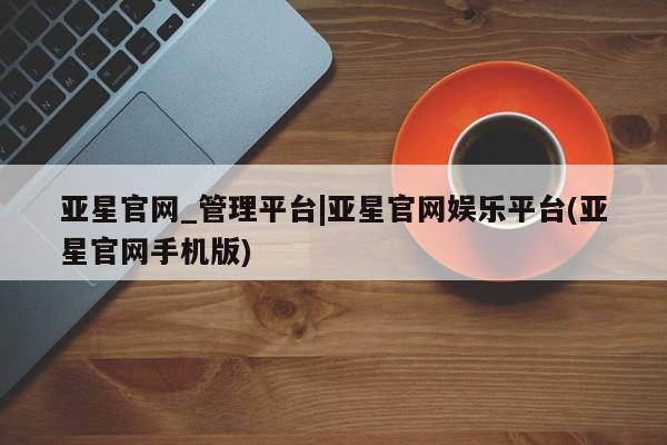 亚星官网 亚星会员平台亚星官网_管理平台|亚星官网娱乐平台(亚星官网手机版)