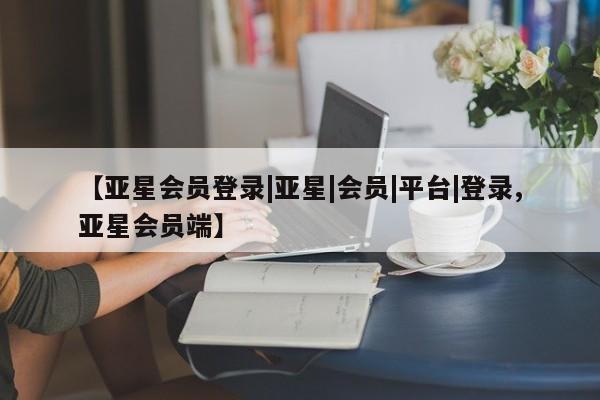 亚星官网 亚星会员平台【亚星会员登录|亚星|会员|平台|登录,亚星会员端】