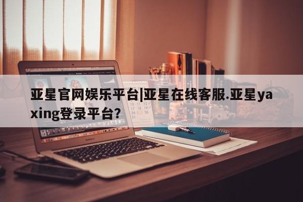 亚星官网 亚星会员平台亚星官网娱乐平台|亚星在线客服.亚星yaxing登录平台？