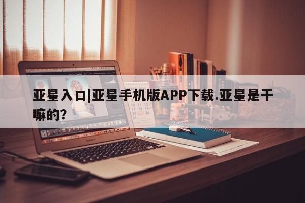 亚星官网 亚星会员平台亚星入口|亚星手机版APP下载.亚星是干嘛的？