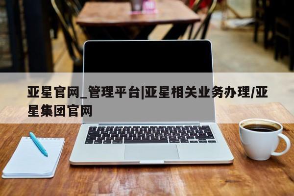 亚星官网 亚星会员平台亚星官网_管理平台|亚星相关业务办理/亚星集团官网
