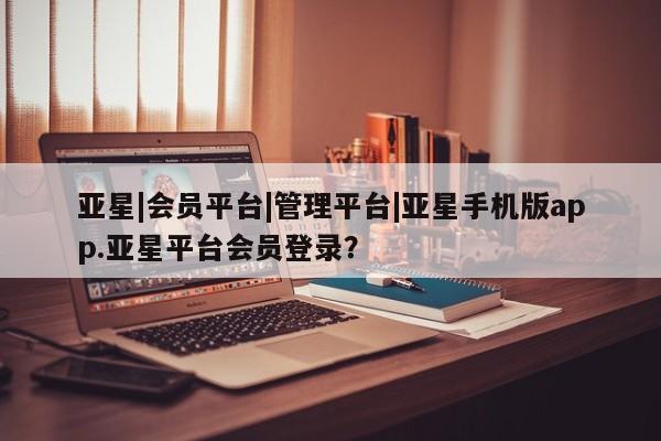 亚星官网 亚星会员平台亚星|会员平台|管理平台|亚星手机版app.亚星平台会员登录？