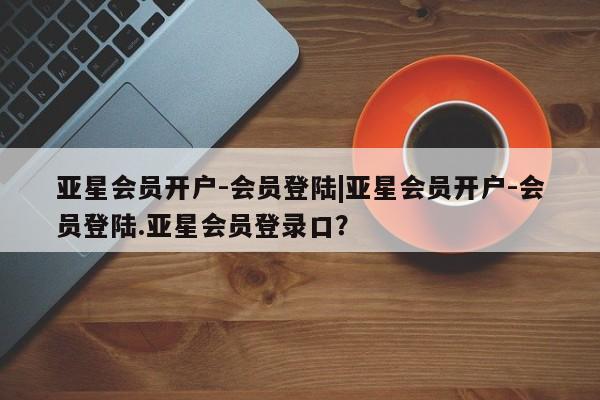 亚星官网 亚星会员平台亚星会员开户-会员登陆|亚星会员开户-会员登陆.亚星会员登录口？
