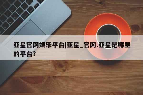 亚星官网 亚星会员平台亚星官网娱乐平台|亚星_官网.亚星是哪里的平台？