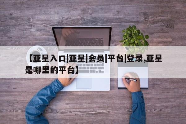 亚星官网 亚星会员平台【亚星入口|亚星|会员|平台|登录,亚星是哪里的平台】