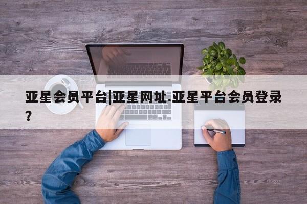 亚星官网 亚星会员平台亚星会员平台|亚星网址.亚星平台会员登录？