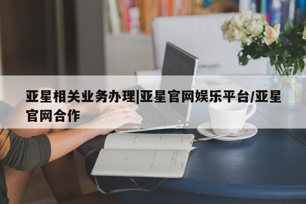 亚星官网 亚星会员平台亚星相关业务办理|亚星官网娱乐平台/亚星官网合作