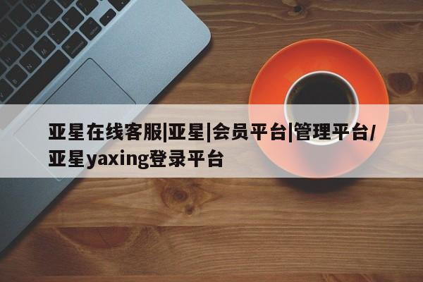 亚星官网 亚星会员平台亚星在线客服|亚星|会员平台|管理平台/亚星yaxing登录平台