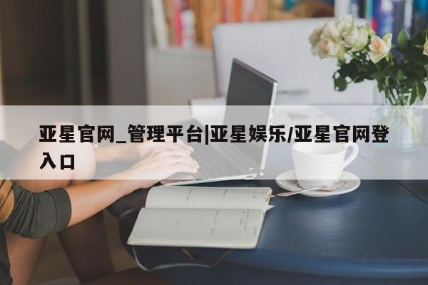 亚星官网 亚星会员平台亚星官网_管理平台|亚星娱乐/亚星官网登入口