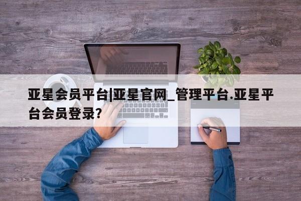 亚星官网 亚星会员平台亚星会员平台|亚星官网_管理平台.亚星平台会员登录？