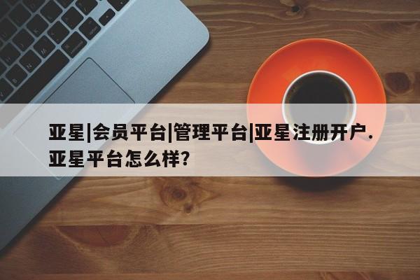 亚星官网 亚星会员平台亚星|会员平台|管理平台|亚星注册开户.亚星平台怎么样？
