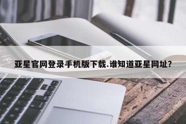亚星官网 亚星会员平台亚星官网登录手机版下载.谁知道亚星网址？