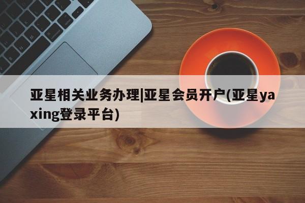 亚星官网 亚星会员平台亚星相关业务办理|亚星会员开户(亚星yaxing登录平台)