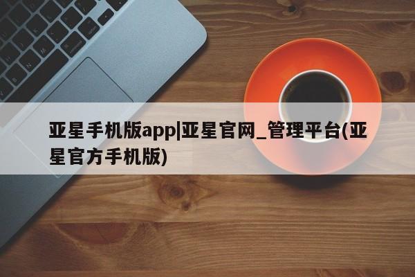 亚星官网 亚星会员平台亚星手机版app|亚星官网_管理平台(亚星官方手机版)