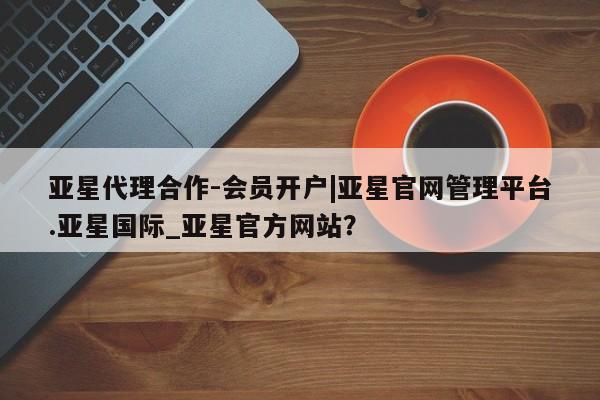 亚星官网 亚星会员平台亚星代理合作-会员开户|亚星官网管理平台.亚星国际_亚星官方网站？