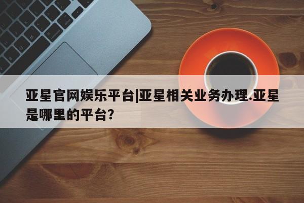 亚星官网 亚星会员平台亚星官网娱乐平台|亚星相关业务办理.亚星是哪里的平台？