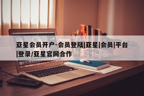 亚星官网 亚星会员平台亚星会员开户-会员登陆|亚星|会员|平台|登录/亚星官网合作