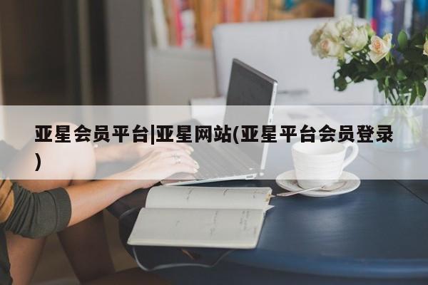 亚星官网 亚星会员平台亚星会员平台|亚星网站(亚星平台会员登录)