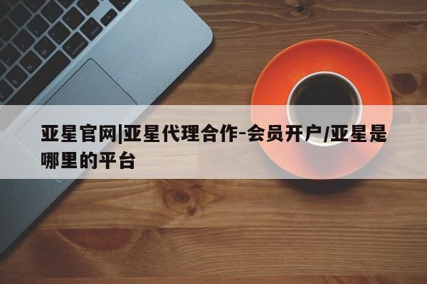 亚星官网 亚星会员平台亚星官网|亚星代理合作-会员开户/亚星是哪里的平台