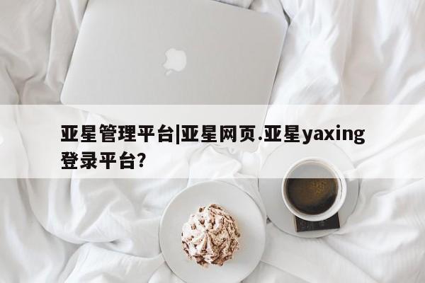 亚星官网 亚星会员平台亚星管理平台|亚星网页.亚星yaxing登录平台？