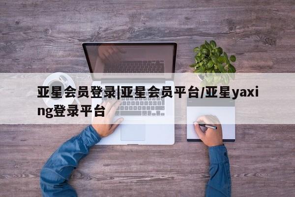 亚星官网 亚星会员平台亚星会员登录|亚星会员平台/亚星yaxing登录平台
