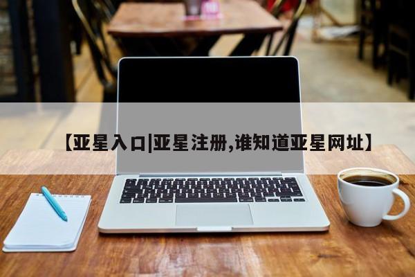 亚星官网 亚星会员平台【亚星入口|亚星注册,谁知道亚星网址】
