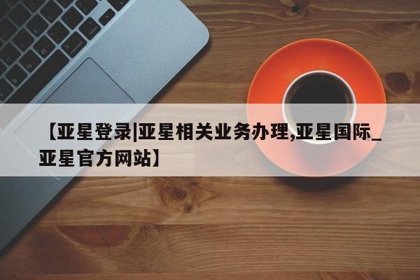 亚星官网 亚星会员平台【亚星登录|亚星相关业务办理,亚星国际_亚星官方网站】
