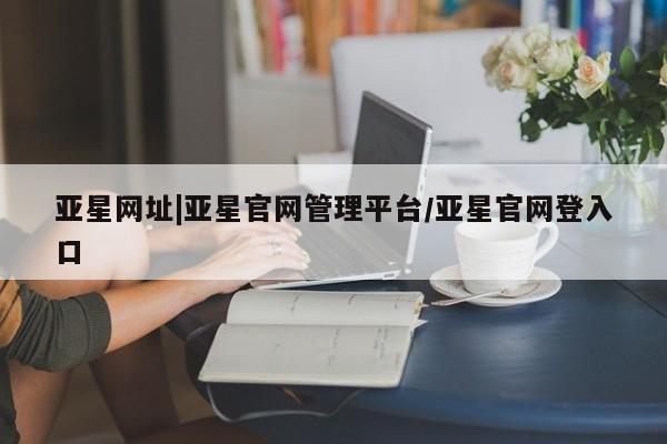 亚星官网 亚星会员平台亚星网址|亚星官网管理平台/亚星官网登入口