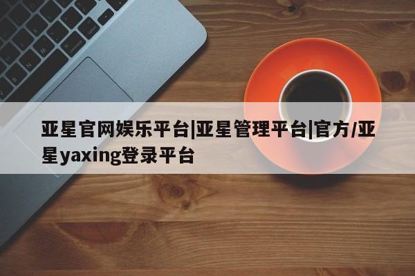 亚星官网 亚星会员平台亚星官网娱乐平台|亚星管理平台|官方/亚星yaxing登录平台