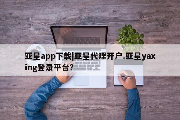 亚星官网 亚星会员平台亚星app下载|亚星代理开户.亚星yaxing登录平台？