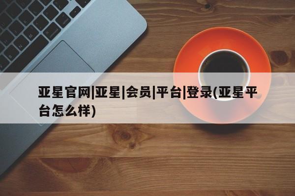 亚星官网 亚星会员平台亚星官网|亚星|会员|平台|登录(亚星平台怎么样)