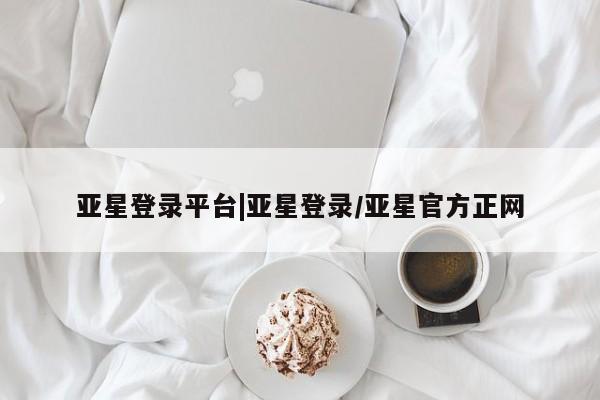 亚星官网 亚星会员平台亚星登录平台|亚星登录/亚星官方正网