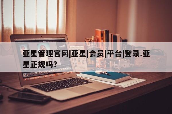 亚星官网 亚星会员平台亚星管理官网|亚星|会员|平台|登录.亚星正规吗？