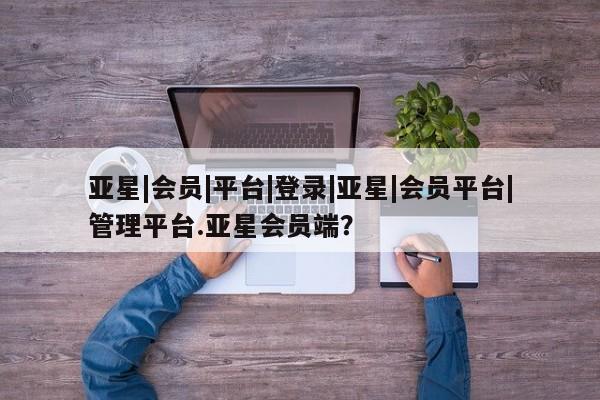亚星官网 亚星会员平台亚星|会员|平台|登录|亚星|会员平台|管理平台.亚星会员端？